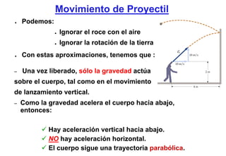 Movimiento de Proyectil
●   Podemos:
               ●   Ignorar el roce con el aire
               ●   Ignorar la rotación de la tierra
●   Con estas aproximaciones, tenemos que :

–   Una vez liberado, sólo la gravedad actúa
sobre el cuerpo, tal como en el movimiento
de lanzamiento vertical.
–   Como la gravedad acelera el cuerpo hacia abajo,
    entonces:

            Hay aceleración vertical hacia abajo.
            NO hay aceleración horizontal.
            El cuerpo sigue una trayectoria parabólica.
 