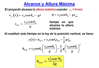 Alcance y Altura Máxima
El proyectil alcanza la altura máxima cuando: vy = 0 m/s

   v y ( t ) = v 0 sen θ 0 − g t            0 = v 0 sen θ 0 − gt hm

                 v 0 sen θ0               tiempo en que
        t hm   =                          alcanza la altura
                      g
                                          máxima
Al sustituir este tiempo en la ley de la posición vertical, se tiene:
                                                       1 2
                    y ( t ) = hm ax = v 0 senθ 0 t hm − gt hm
                                                       2
                                                                      2
                                   ⎛ v 0 senθ0   ⎞ 1 ⎛ v 0 senθ0 ⎞
                hmax   = v 0 senθ0 ⎜             ⎟− g⎜           ⎟
                                   ⎝      g      ⎠ 2 ⎝      g    ⎠

                                        v 0 sen 2 θ 0
                                          2
                              hm ax   =
                                             2g
 