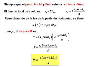 Siempre que el punto inicial y final estén a la misma altura:
                                                           v 0 senθ 0
El tiempo total de vuelo es:      tt = 2thm         tt = 2
                                                                g
Reemplazando en la ley de la posición horizontal, se tiene:

                     x (tt   )=   v 0co sθ 0 t t

 Luego, el alcance R es:
                                         ⎛ v 0 senθ 0 ⎞
                     R = ( v 0 cos θ 0 ) ⎜ 2          ⎟
                                         ⎝      g     ⎠
                          2
                         v0 2cosθ0 senθ0
                      R=
                                g

                           2
                         v 0 sen ( 2 θ 0 )
                     R =
                                g
 