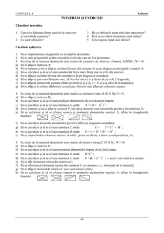 CAPITOLUL 4

Tablouri

ÎNTREBĂRI ŞI EXERCIŢII
Chestiuni teoretice
1. Care este diferenţa dintre şirurile de caractere
şi vectorii de caractere?
2. Ce sunt tablourile?

3. De ce tablourile reprezintă date structurate?
4. Prin ce se referă elementele unui tablou?
5. Cine impune tipul unui tablou?

Chestiuni aplicative
1.
2.
3.
a)
b)
c)
d)
e)
f)
g)

Să se implementeze programele cu exemplele prezentate.
Să se scrie programele pentru exerciţiile rezolvate care au fost prezentate.
Se citesc de la tastatura elementele unei matrici de caractere (nr. linii=nr. coloane), A(NXN), N<=10.
Să se afişeze matricea A;
Să se formeze şi să se afişeze cuvântul format din caracterele pe pe diagonala principală a matricii A;
Să se calculeze şi să se afişeze numărul de litere mari, litere mici şi cifre din matrice;
Să se afişeze cuvântul format din caracterele de pe diagonala secundară;
Să se afişeze procentul literelor mari, al literelor mici şi al cifrelor de pe cele 2 diagonale;
Să se afişeze caracterele comune aflate pe liniile p şi q (p, q < N, p şi q citite de la tastatură);
Să se afişeze în ordine alfabetică, crescătoare, literele mari aflate pe coloanele impare.

4. Se citesc de la tastatură elementele unei matrici cu elemente reale, B (N X N), N<=8.
a) Să se afişeze matricea B;
b) Să se calculeze şi să se afişeze produsul elementelor de pe coloanele impare;
c) Să se calculeze şi să se afişeze matricea A, unde:
A = ( B + BT )2 ;
d) Să se formeze şi să se afişeze vectorul V, ale cărui elemente sunt elementele pozitive din matricea A;
e) Să se calculeze şi să se afişeze sumele şi produsele elementelor matricii A, aflate în triunghiurile
haşurate:
f)
g)
h)
i)

Să se calculeze procentul elementelor pozitive aflate pe diagonala secundară;
Să se calculeze şi să se afişeze matricea C, unde:
C=
3 * BT + B 2 ;
Să se calculeze şi să se afişeze matricea D, unde:
D = B + B2 + B3 + B4 ;
Să se interschimbe coloanele matricii A astfel: prima cu ultima, a doua cu antipenultima, etc.

5.
a)
b)
c)
d)
e)
f)
g)
h)

Se citesc de la tastatură elementele unei matrici de numere întregi C (N X N), N<=10.
Să se afişeze matricea C;
Să se calculeze şi să se afişeze procentul elementelor impare de pe liniile pare;
Să se calculeze şi să se afişeze matricea B, unde:
B=C 2 ;
Să se calculeze şi să se afişeze matricea E, unde:
E = (C + C T ) 2 + I, unde I este matricea unitate;
Să se afle elementul minim din matricea C;
Să se înlocuiască elementul maxim din matricea C cu valoarea val, introdusă de la tastatură;
Să se afişeze elementele matricii C care sunt numere prime;
Să se calculeze şi să se afişeze sumele şi produsele elementelor matricii A, aflate în triunghiurile
haşurate:

60

 