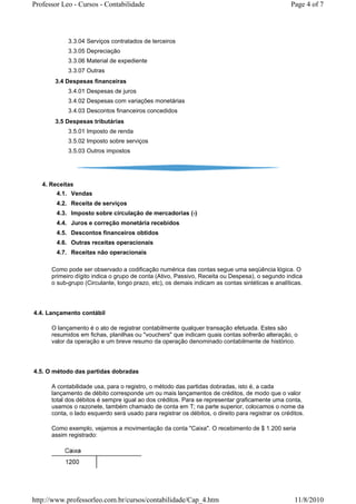 Professor Leo - Cursos - Contabilidade                                                            Page 4 of 7




            3.3.04 Serviços contratados de terceiros
            3.3.05 Depreciação
            3.3.06 Material de expediente
            3.3.07 Outras
       3.4 Despesas financeiras
            3.4.01 Despesas de juros
            3.4.02 Despesas com variações monetárias
            3.4.03 Descontos financeiros concedidos
       3.5 Despesas tributárias
            3.5.01 Imposto de renda
            3.5.02 Imposto sobre serviços
            3.5.03 Outros impostos




   4. Receitas
        4.1. Vendas
        4.2. Receita de serviços
        4.3. Imposto sobre circulação de mercadorias (-)
        4.4. Juros e correção monetária recebidos
        4.5. Descontos financeiros obtidos
        4.6. Outras receitas operacionais
        4.7. Receitas não operacionais

      Como pode ser observado a codificação numérica das contas segue uma seqüência lógica. O
      primeiro dígito indica o grupo de conta (Ativo, Passivo, Receita ou Despesa), o segundo indica
      o sub-grupo (Circulante, longo prazo, etc), os demais indicam as contas sintéticas e analíticas.




4.4. Lançamento contábil

      O lançamento é o ato de registrar contabilmente qualquer transação efetuada. Estes são
      resumidos em fichas, planilhas ou "vouchers" que indicam quais contas sofrerão alteração, o
      valor da operação e um breve resumo da operação denominado contabilmente de histórico.




4.5. O método das partidas dobradas

      A contabilidade usa, para o registro, o método das partidas dobradas, isto é, a cada
      lançamento de débito corresponde um ou mais lançamentos de créditos, de modo que o valor
      total dos débitos é sempre igual ao dos créditos. Para se representar graficamente uma conta,
      usamos o razonete, também chamado de conta em T; na parte superior, colocamos o nome da
      conta, o lado esquerdo será usado para registrar os débitos, o direito para registrar os créditos.

      Como exemplo, vejamos a movimentação da conta "Caixa". O recebimento de $ 1.200 seria
      assim registrado:




http://www.professorleo.com.br/cursos/contabilidade/Cap_4.htm                                       11/8/2010
 