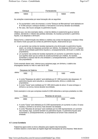 Professor Leo - Cursos - Contabilidade                                                           Page 6 of 7




      débito                                                                       crédito



      As variações ocasionadas por essa transação são as seguintes:

               Foi aumentado o ativo da empresa; a conta "Estoque de Mercadorias" será debitada em
               $ 10.000 porque o estoque recebeu a mercadoria e se tornou devedor da entidade.
               No caso, não houve variação no patrimônio líquido.

      Observe que, nos dois exemplos dados, o total de débitos é exatamente igual ao total de
      créditos, atendendo o método das partidas dobradas. As receitas aumentam o patrimônio
      líquido, e as despesas o diminuem.

      Dessa forma, a determinação dos débitos e créditos nas contas de despesas e receitas é feita
      do mesmo modo que para as contas do patrimônio líquido, observando-se que:

               um aumento nas contas de receitas representa uma diminuição no patrimônio líquido;
               assim, as contas de despesas aumentam por débitos. As despesas diminuem a riqueza
               real de uma entidade (patrimônio líquido) e, conseqüentemente, diminuem o crédito dos
               proprietários.
               um aumento nas contas de receitas representa um aumento no patrimônio líquido, o
               que significa dizer que as contas de receita aumentam por créditos. As receitas
               aumentam a riqueza real de uma entidade e, conseqüentemente, aumentam o crédito
               dos proprietários.

      Como exemplo desse caso, citamos que a empresa paga, em dinheiro, o salário dos
      empregados devido no mês no valor de $1.000.



      débito                                                                       crédito



               A conta "Despesas de salário" será debitada por $ 1.000 (aumento das despesas). O
               patrimônio líquido será reduzido e, conseqüentemente, diminui o crédito dos
               proprietários.
               A conta "Caixa" será creditada por $ 1.000 (diminuição do ativo). O caixa entregou o
               dinheiro e se tornou menos devedor da entidade.

      Outro exemplo é o de que a empresa recebe $ 2.000 referentes a serviços prestados no mês:



      débito                                                                       crédito



               A conta "Caixa" será debitada por $ 2.000 representando um aumento no ativo. O caixa
               recebeu o dinheiro e se tornou mais devedor da entidade.
               A conta "Receitas de serviços" será creditada por $ 2.000 representando um aumento
               das receitas, logo, aumento também do patrimônio líquido. O patrimônio líquido será
               aumentado e, conseqüentemente, os proprietários se tornam mais credores da
               entidade.




4.7. Livros Contábeis

      Falaremos agora sobre os livros utilizados para registro das transações.
      O Diário Geral é o nome dado ao registro legal das transações de uma empresa. Nele devem




http://www.professorleo.com.br/cursos/contabilidade/Cap_4.htm                                     11/8/2010
 
