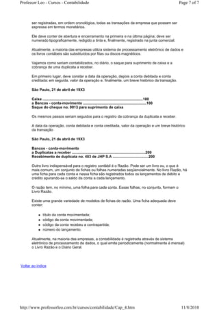 Professor Leo - Cursos - Contabilidade                                                                              Page 7 of 7



      ser registradas, em ordem cronológica, todas as transações da empresa que possam ser
      expressa em termos monetários.

      Ele deve conter de abertura e encerramento na primeira e na última página; deve ser
      numerado tipograficamente, redigido a tinta e, finalmente, registrado na junta comercial.

      Atualmente, a maioria das empresas utiliza sistema de processamento eletrônico de dados e
      os livros contábeis são substituídos por fitas ou discos magnéticos.

      Vejamos como seriam contabilizados, no diário, o saque para suprimento de caixa e a
      cobrança de uma duplicata a receber.

      Em primeiro lugar, deve constar a data da operação, depois a conta debitada e conta
      creditada; em seguida, valor da operação e, finalmente, um breve histórico da transação.

      São Paulo, 21 de abril de 19X3

      Caixa ..................................................................................................100
      a Bancos - conta-movimento ..............................................................100
      Saque do cheque no. 0013 para suprimento de caixa

      Os mesmos passos seriam seguidos para o registro da cobrança da duplicata a receber.

      A data da operação, conta debitada e conta creditada, valor da operação e um breve histórico
      da transação

      São Paulo, 21 de abril de 19X3

      Bancos - conta-movimento
      a Duplicatas a receber ........................................................................200
      Recebimento de duplicata no. 483 de JHP S.A ...................................200

      Outro livro indispensável para o registro contábil é o Razão. Pode ser um livro ou, o que é
      mais comum, um conjunto de fichas ou folhas numeradas seqüencialmente. No livro Razão, há
      uma ficha para cada conta e nessa ficha são registrados todos os lançamentos de débito e
      crédito apurando-se o saldo da conta a cada lançamento.

      O razão tem, no mínimo, uma folha para cada conta. Essas folhas, no conjunto, formam o
      Livro Razão.

      Existe uma grande variedade de modelos de fichas de razão. Uma ficha adequada deve
      conter:

               título da conta movimentada;
               código da conta movimentada;
               código da conta recebeu a contrapartida;
               número do lançamento.

      Atualmente, na maioria das empresas, a contabilidade é registrada através de sistema
      eletrônico de processamento de dados, o qual emite periodicamente (normalmente é mensal)
      o Livro Razão e o Diário Geral.




Voltar ao índice




http://www.professorleo.com.br/cursos/contabilidade/Cap_4.htm                                                        11/8/2010
 