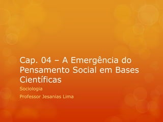 Cap. 04 – A Emergência do 
Pensamento Social em Bases 
Científicas 
Sociologia 
Professor Jesanias Lima 
 