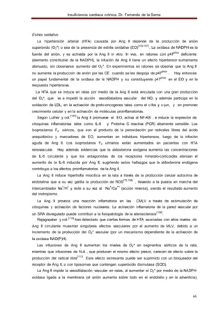 Insuficiencia cardiaca crónica. Dr. Fernando de la Serna
66
Estrés oxidativo
La hipertensión arterial (HTA) causada por Ang II depende de la producción de anión
superóxido (O2*) o sea de la presencia de estrés oxidativo (EO)
[103-107]
. La oxidasa de NADPH es la
fuente del anión, y es activada por la Ang II in vitro. In vivo, en ratones con p47
phox
deficiente
(elemento constitutivo de la NADPH), la infusión de Ang II tiene un efecto hipertensor sumamente
atenuado, sin observarse aumento del O2*. En experimentos en ratones se observa que la Ang II
no aumenta la producción de anión por las CE cuando se les despoja de p47
phox
. Hay entonces
un papel fundamental de la oxidasa de la NADPH y su constituyente p47
phox
en el EO y en la
respuesta hipertensiva.
La HTA que se induce en ratas por medio de la Ang II está vinculada con una gran producción
del O2*, que va a impedir la acción vasodilatadora vascular del NO, y además participa en la
oxidación de LDL, en la activación de proto-oncogenes tales como el c-fos y c-jun, y en promover
crecimiento celular y en la activación de moléculas proinflamatorias.
Según Luther y col.
[107]
la Ang II promueve el EO, activa al NF-KB , e induce la expresión de
citoquinas inflamatorias tales como IL-6 y Proteína C reactiva (PCR) altamente sensible. Los
isoprostanos F2 séricos, que son el producto de la peroxidación por radicales libres del ácido
araquidónico y marcadores de EO, aumentan en individuos hipertensos, luego de la infusión
aguda de Ang II. Los isoprostanos F2 urinarios están aumentados en pacientes con HTA
renovascular. Hay además evidencias que la aldosterona exógena aumenta las concentraciones
de IL-6 circulante y que los antagonistas de los receptores míneralo-corticoides atenúan el
aumento de la IL-6 inducida por Ang II, sugiriendo estos hallazgos que la aldosterona endógena
contribuye a los efectos proinflamatorios de la Ang II.
La Ang II induce hipertrofia miocítica en la rata a través de la producción celular autocrina de
endotelina que a su vez gatilla la producción de ROS
[75,108]
, llevando a la puesta en marcha del
intercambiador Na
+
/H
+
y éste a su vez al Na
+
/Ca
++
(acción reversa), siendo el resultado aumento
del inotropismo.
La Ang II provoca una reacción inflamatoria en las CMLV a través de estimulación de
citoquinas y activación de factores nucleares. La activación inflamatoria de la pared vascular por
un SRA disregulado puede contribuir a la fisiopatología de la aterosclerosis
[109]
.
Rajagopalan y col.[110]
han detectado que ciertas formas de HTA asociadas con altos niveles de
Ang II circulante muestran singulares efectos vasculares por el aumento de MLV, debido a un
incremento de la producción del O2* vascular (por un mecanismo dependiente de la activación de
la oxidasa NAD(P)H).
Las infusiones de Ang II aumentan los niveles de O2* en segmentos aórticos de la rata,
mientras que infusiones de N-A , que producen el mismo efecto presor, carecen de efecto sobre la
producción del radical libre
[111]
. Este efecto estresante puede ser suprimido con un bloqueador del
receptor de Ang II, o con liposomas que contengan superóxido dismutasa (SOD).
La Ang II impide la vasodilatación vascular en ratas, al aumentar el O2* por medio de la NADPH
oxidasa ligada a la membrana (el anión aumenta sobre todo en el endotelio y en la adventicia).
 