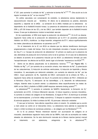 Insuficiencia cardiaca crónica. Dr. Fernando de la Serna
69
K
+
-2Cl
-
para aumentar la entrada de Na
+
y estimular la bomba Na
+
-K
+[127,128]
. Otra acción es la de
regular la entrada de Ca
++
en los miocitos
[129,130]
.
En anillos vasculares con conservación de endotelio, la aldosterona atenúa rápidamente la
vasoconstricción inducida por fenilefrina. El efecto de la aldosterona es potente, altamente
específico y depende de la eNOs . La activación de la eNOs mediada por la aldosterona es
dependiente de la fosfatidil-3-inositol kinasa. La presencia de aldosterona provoca activación de la
ERK y p70 S6 kinasa de las CE y de las CMLV, que también dependen de la fosfatidil-3-inositol
kinasa. O sea que la aldosterona modula la reactividad vascular.
En las suprarrenales el SRA local regula la producción de aldosterona
[131]
. En la IC se observa
regulación hacia arriba de la producción de aldosterona por la ET-1 en pacientes previamente
tratados con IECA y diuréticos. La droga bosentán, antagonista de ET-1, reduce significativamente
los niveles plasmáticos de aldosterona en pacientes con IC
[123]
.
En el tratamiento de la IC con IECA se observa que los efectos beneficiosos disminuyen
progresivamente a través del tiempo. Esto ha sido interpretado vinculado a “escape de producción
de Ang II” o a “escape de producción de aldosterona”. El primero se explica por la presencia de
vías alternativas de producción de la hormona como la de la quimasa. En el caso de la aldosterona
se debería al aumento de la potasemia inducido por los IECA. La aldosterona formada por este
“escape”atenuaría los efectos de los IECA, dando lugar a la llamada “resistencia a los IECA”
[124]
.
[125-129]
0 Dentro de los efectos perjudiciales de la aldosterona tenemos (ver Figura 4-5): 1)
Pérdida de Mg
++
y K
+
por aumento de su excreción urinaria, mas retención de Na
+
; 2) potenciación
de las catecolaminas; 3) Inducción de arritmias ventriculares; 4) Inducción de hipertrofia y fibrosis
miocárdica; 5) vasculopatía por disfunción endotelial, con aumento de retención de Na
+
por las
CMLV, mayor generación de RL, hipertrofia de CMLV, estimulación de la síntesis de TGFβ-1 y
regulación hacia arriba de receptores de Ang II; 6) aumento de la síntesis de PAI-1, inhibiendo así
la fibrinolisis (Fig.4-4); 7) atenuación de los barorreflejos; y 8). desarrollo de nefroesclerosis
maligna. Además eleva la presión arterial. La aldosterona eleva especificamente los niveles de
AMPc en las CMLV y fosforila la CREB (cAMP-response elements binding protein)
[121]
.
La aldosterona
[130]
: 1) aumenta el contenido de NADPH, favoreciendo la formación de O2*
aumentando asi el EO,. 2) Induce inflamación vascular, 3) induce isquemia y necrosis miocárdica,
4) aumenta la síntesis de colágeno en los fibroblastos, 5) regula el PAI-1, 6) disminuye la actividad
de los barorreceptores y la función refleja autonómica, 7) bloquea la captación miocárdica de N-A,
8) estimula apoptosis, 9) inhibe la síntesis de NO, 10) promueve disfunción endotelial.
O sea que la hormona tiene efectos específicos sobre el corazón. Es probable que su acción
a nivel celular se centre en el intercambio iónico. La aldosterona tiene además la capacidad de
inducir o inhibir la síntesis de numerosas proteínas y de colágeno por los fibroblastos
[131-135]
.
En la IC se produce “fibrosis intersticial reactiva” con acumulación de colágeno en el
miocardio, observándose regulación hacia arriba de las MMPs; todo ello se acompaña con niveles
elevados de aldosterona. Se ha visto disminución marcada de la fibrosis reactiva (perros) merced
al tratamiento con eplerenona, antagonista de la aldosterona
[135]
.
 