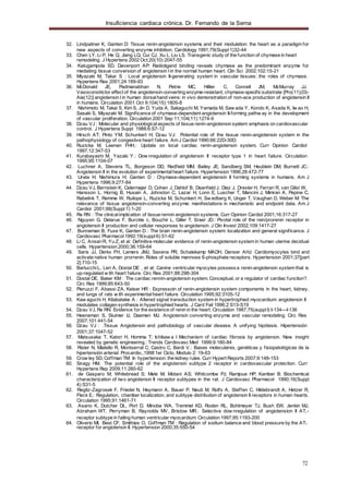 Insuficiencia cardiaca crónica. Dr. Fernando de la Serna
72
32. Lindpaitner K, Ganten D: Tissue renin-angiotensin systems and their modulation: the heart as a paradigm for
new aspects of converting enzyme inhibition. Cardiology 1991;79(Suppl1)32-44
33. Chen LY, Li P, He Q, Jiang LQ, Cui CJ, Xu L, Liu LS. Transgenic study of the function of chymase in heart
remodeling. J Hypertens 2002 Oct;20(10):2047-55
34. Katugampola SD, Davenport AP: Radioligand binding reveals chymase as the predominant enzyme for
mediating tissue conversion of angiotensin I in the normal human heart. Clin Sci 2002;102:15-21
35. Miyazaki M, Takai S : Local angiotensin II-generating system in vascular tissues: the roles of chymase.
Hypertens Res 2001;24:189-93
36. McDonald JE, Padmanabhan N, Petrie MC, Hillier C, Connell JM, McMurray JJ.
Vasoconstrictor effect of the angiotensin-converting enzyme-resistant, chymase-specificsubstrate [Pro(11)(D)-
Ala(12)] angiotensin I in human dorsalhand veins: in vivo demonstration of non-ace production of angiotensin II
in humans. Circulation 2001 Oct 9;104(15):1805-8
37. Nishimoto M, Takai S, Kim S, Jin D, Yuda A, Sakaguchi M, Yamada M, Saw ada Y, Kondo K, Asada K, Iw ao H,
Sasaki S, Miyazaki M. Significance of chymase-dependent angiotensin II-forming pathw ay in the development
of vascular proliferation. Circulation 2001 Sep 11;104(11):1274-9
38. Dzau VJ: Molecular and physiologicalaspects of tissue renin-angiotensin system: emphasis on cardiovascular
control. J Hypertens Suppl 1988;6:S7-12
39. Hirsch AT; Pinto YM; Schunkert H; Dzau VJ: Potential role of the tissue renin-angiotensin system in the
pathophysiology of congestive heart failure. Am J Cardiol 1990;66:22D-30D;
40. Ruzicka M, Leenen FHH.: Update on local cardiac renin-angiotensin system. Curr Opinion Cardiol
1997;12:347-53
41. Kurabayashi M, Yazaki Y.: Dow nregulation of angiotensin II receptor type 1 in heart failure. Circulation
1995;95:1104-07
42. Luchner A, Stevens TL, Borgeson DD, Redfield MM, Bailey JE, Sandberg SM, Heublein DM, Burnett JC.:
Angiotensin II in the evolution of experimentalheart failure. Hypertension 1996;28:472-77
43. Urata H; Nishimura H; Ganten D : Chymase-dependent angiotensin II forming systems in humans. Am J
Hypertens 1996;9:277-84
44. Dzau VJ, Bernstein K, Celermajer D, Cohen J, Dahlof B, Deanfield J, Diez J, Drexler H, Ferrari R, van Gilst W,
Hansson L, Hornig B, Husain A, Johnston C, Lazar H, Lonn E, Luscher T, Mancini J, Mimran A, Pepine C,
Rabelink T, Remme W, Ruilope L, Ruzicka M, Schunkert H, Sw edberg K, Unger T, Vaughan D, Weber M: The
relevance of tissue angiotensin-converting enzyme: manifestations in mechanistic and endpoint data. Am J
Cardiol 2001;88(Suppl1):1-20
45. Re RN : The clinicalimplication of tissue rennin angiotensin systems. Curr Opinion Cardiol 2001;16:317-27
46. Nguyen G, Delarue F, Burckle c, Bouzhir L, Giller T, Sraer JD.: Pivotal role of the rein/prorenin receptor in
angiotensin II production and cellular responses to angiotensin. J Clin Invest 2002;109:1417-27
47. Bunneman B, Fuxe K, Ganten D : The brain renin-angiotensin system: localization and general significance. J
Cardiovasc Pharmacol1992;19(suppl6):51-62
48. Li C, AnsariR, Yu Z, et al: Definitive molecular evidence of renin-angiotensin system in human uterine decidual
cells. Hypertension 2000;36:159-64
49. Saris JJ, Derkx FH, Lamers JMJ, Saxena PR, Schalekamp MADH, Danser AHJ: Cardiomyocytes bind and
activate native human prorrenin. Roles of soluble mannose 6-phosphate receptors. Hypertension 2001;37[part
2]:710-15
50. BarlucchiL, Leri A, Dostal DE , et al: Canine ventricular myocytes possessa renin-angiotensin system that is
up-regulated w ith heart failure. Circ Res 2001;88:298-304
51. Dostal DE, Baker KM : The cardiac rennin-angiotensin system. Conceptual, or a regulator of cardiac function?.
Circ Res 1999;85:643-50
52. Pieruzzi F, Abassi ZA, Keiser HR : Expressoin of renin-angiotensin system components in the heart, kidney,
and lungs of rats w ith experimentalheart failure. Circulation 1995;92:3105-12
53. Kaw aguchi H, Kitabatake A : Altered signal transduction system in hypertrophied myocardium: angiotensin II
modulates collagen synthesis in hypertrophied hearts. J Card Fail 1996;2:S13-S19
54. Dzau VJ, Re RN: Evidence for the existence of renin in the heart. Circulation 1987;75(aupplI):I-134—I-136
55. Heeneman S, Sluimer IJ, Daemen MJ. Angiotensin converting enzyme and vascular remodeling. Circ Res
2007;101:441-54
56. Dzau VJ : .Tissue Angiotensin and pathobiology of vascular disease. A unifying hipótesis. Hipertensión
2001;37:1047-52
57. Matsusaka T, Katori H, Homma T; Ichikaw a I Mechanism of cardiac fibrosis by angiotensin. New insight
revealed by genetic engineering.: Trends Cardiovasc Med 1999;9:180-84
58. Risler N, Miatello R, Montserrat C; Castro C, Bardi V.: Bases moleculares, genéticas y fisiopatológicas de la
hipertensión arterial. Procardio.,1998 1er Ciclo, Modulo 2: 19-63
59. Crow ley SD, Coffman TM: In hypertension: the kidney rules. Curr Hypert Reports 2007;9:148-153
60. Siragy HM. The potential role of the angiotensin subtype 2 receptor in cardiovascular protection. Curr
Hypertens Rep 2009;11:260-62
61. de Gasparo M; Whitebread S; Mele M; Motani AS; Whitcombe PJ; Ramjoue HP; Kamber B: Biochemical
characterization of two angiotensin II receptor subtypes in the rat. J Cardiovasc Pharmacol 1990;16(Suppl
4):S31-5
62. Regitz-Zagrosek F, Friedel N, Heymann A, Bauer P, Neub M, Rolfs A, Steffen C, Hildebrandt A, Hetzer R,
Fleck E.: Regulation, chamber localization, and subtype distribution of angiotensin II receptors in human hearts.
Circulation 1995;91:1461-71
63. Asano K, Dutcher DL, Port D, Minobe WA, Tremmel KD, Roden RL, Bohlmeyer TJ, Bush EW, Jenkin MJ,
Abraham WT, Perryman B, Raynolds MV, Bristow MR.: Selective dow nregulation of angiotension II AT -1
receptor subtype in failing human ventricular myocardium. Circulation 1997;95:1193-200
64. Oliverio MI, Best CF, Smithies O, Coffman TM : Regulation of sodium balance and blood pressure by the AT1
receptor for angiotensin II. Hypertension 2000;35:550-54
 