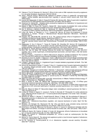 Insuficiencia cardiaca crónica. Dr. Fernando de la Serna
74
1
101. Takizaw a T, Gu M, Chobanian AV, Brecher P.: Effect of nitric oxide on DNA replication induced by angiotensin
II in rat cardiac fibroblasts. Hypertension 1997;30:1035-40
102. Jiang L, Wang M, Zhang J, Monticone RE, Telijohann R, Spínetti G, Pintus G, Lakatta EG.: Increased aortic
calpain-1 activity mediates age-associated Ang II signaling in vascular smooth muscle cells. PLoS ONE
2008;3:e2231
103. Laursen JB; Rajagopalan S; Galis Z; Tarpey M; Freeman BA; Harrison DG : Role of superoxide in angiotensin
II-induced but not catecholamine-induced hypertension. Circulation 1997;95:588-93
104. Oskarsson HJ, Heistad DD. : Oxidative stress produced by angiotensin too. Implications for hypertension and
vascular injury. Circulation 1997;95:557-59
105. Nakane H, Miller FJ, Faraci FM, Toyoda K, Heistad DD : Gene transfer of endotelial nitric oxide synthase
reduces angiotensin II-induced endotelial dysfunction. Hypertension 2000;35:595-601
106. Kerr S, Brosnan J, McIntyre M, Reid JL, Dominiczak AF, Hamilton CA. Superoxide anion production is
increased in a model of genetic hypertension. Role of the endothelium. Hypertension 1999;33:1353-58
107. Luther JM, Gainer JV, Murphey LJ, Yu C, Vaughan DE, Morrow JD, Brow n NJ.:Angiotensin II Induces
Interleukin-6 in Humans Through a Mineralocorticoid Receptor–Dependent Mechanism. Hipertensión
2006;48:1050-57
108. Cingolani HE, Villa-Abrille MC, Cornelli M, et al.: The positive inotropic effect of Angiotensin II. Role of
endothelin and Reactive Oxygen Species. Hypertension 2006;47:1-8
109. Kranzhöfer R, Schmidt J, Pfeiffer CAH, Hagl S, Libby P, Kübler W: Angiotensin induces inflammatory activation
of human vascular smooth muscle cells. Arteriosclerosis, Thrombosis, and Vascular Biology. 1999;19:1623-
1629
110. Rajagopalan S; Kurz S; Munzel T; Tarpey M; Freeman BA; Griendling KK; Harrison DG Angiotensin II-
mediated hypertension in the rat increases vascular superoxide production via membrane NADH/NADPH
oxidase activation. Contribution to alterations of vasomotor tone. JClin Invest 1996;97:1916-23
111. Reckelhoff JF: Gender differencesin the regulation of blood pressure. Hypertension 2001;37:1199-208
112. Booz GW, Day JN, Baker KM. Interplay betw een the cardiac renin angiotensin system and JAK-STAT
signaling: role in cardiac hypertrophy, ischemia/reperfusion dysfunction, and heart failure. J Mol Cell Cardiol
2002 34:1443-53
113. El-Adaw iH, Deng L, Tramontano A, Smith S, Mascareno E, Ganguly K, Castillo R, El-Sherif N. The functional
role of the JAK-STATpathw ay in post-infarction remodeling. Cardiovasc Res 2003 57:129-38
114. Hosokaw a H, Aiuchi S, Kambe T, Hagiw ara Y, Kubo T. Mechanical stretch-induced mitogen-activated protein
kinase activation is mediated via angiotensin and endothelin systems in vascular smooth muscle cells. Biol
Pharm Bull 2002 25:1588-92
115. Yamada T; Horiuchi M; Dzau VJ : Angiotensin II type 2 receptor mediates programmed cell death. Proc Natl
Acad SciUSA 1996;93:156-60
116. Horiuchi M; Hayashida W; Kambe T; Yamada T; Dzau VJ : Angiotensin type 2 receptor dephosphorylatesBcl-2
by activating mitogen-activated protein kinase phosphatase-1 and induces apoptosis. J Biol Chem
1997;272:19022-26
117. Iw ai-KanaiE, Hasegaw a K, ArakiM, Kakita T, Morimoto T, Sasayama S : Alpha and beta-adrenergic pathways
differentially regulate celltype-specific apoptosis in rat cardiac myocites. Circulation 1999;100:305-11
118. Wolf G, Wenzel UO : Angiotensin II and cell cycle regulation. Hypertension 2004;43:693-98
119. Zankov DP, Omatsu-Kanbe M, Isono T, Toyoda F, Ding W-G, Matsuura H, Horie M.: Angiotensin II Potentiates
the Slow Component of Delayed Rectifier K
+
Current via the AT Receptor in Guinea Pig Atrial Myocytes.
Circulation 2006;113:1278-86
120. Wilson JD, Foster DW, Kronenberg HM, Larsen PR. AdrenalCortex. In Williams Textbook of Endocrinology. 9th
Edition. WB Saunders Co., Philadelphia, USA,1998
121. Ikeda U, Hyman R, Smith TW, Medford RM. Aldosterone-mediated regulation of Na+
, K+
-ATPase gene
expression in adult and neonatalrat cardiocytes. JBiolChem. 1991;266:12058–12066.
122. Duprez DA, Bauw ens FR, De Buyzere ML, De Backer TL et al: Influence of arterial blood pressure and
aldosterone on left ventricular hypertrophy in moderate essential hypertensison. Am J Cardiol 1993;71:17A-
20A
123. Brilla CG, Maisch B, Weber KT. Myocardial collagen matrix remodelling in arterial hypertension. Eur Heart J.
1992;13(suppl D):24–32.
124. Lombes M, Alfaidy N, Eugene E, Lessana A, Farman N, Bonvalet JP. Prerequisite for cardiac aldosterone
action. Mineralocorticoid receptor and 11 ß-hydroxysteroid dehydrogenase in the human heart. Circulation.
1995;92:175–182
125. Silvestre JS, Robert V, Heymes C, Aupetit-Faisant B, Mouas C, Moalic JM, Sw ynghedauw B, Delcayre C.
Myocardial production of aldosterone and corticosterone in the rat. Physiological regulation. J Biol Chem.
1998;273:4883–4891
126. Williams GH : Aldosterone biosynthesis, regulation, and classical mechanism of action. Heart Fail Rev
2005;10:7-13
127. Mihailidou AS, Buhagiar KA, Rasmussen HH. Na+
influx and Na+
-K+
pump activation during short-term
exposure of cardiac myocytesto aldosterone. AmJPhysiol. 1998;274:C175–C181.
128. Korichneva I, Puceat M, Millanvoye-Van Brussel E, Geraud G, Vassort G. Aldosterone modulates both the
Na/H antiport and Cl/HCO3 exchanger in cultured neonatal rat cardiac cells. J Mol Cell Cardiol. 1995;27:2521–
2528.
129. Wehling M, Neylon CB, Fullerton M, Bobik A, Funder JW. Nongenomic effects of aldosterone on intracellular
Ca
2+
in vascular smooth muscle cells. Circ Res. 1995;76:973–997
130. Bénitah J-P, Vassort G : Aldosterone upregulates Ca2+
current in adult rat cardiomyocytes. Circ Res
1999;85:1139-45
131. Mulrow PJ, Franco-Saenz R : The adrenal renin-agiotensin system: a local hormonal regulator of aldosterone
production. JHipertensión 1996;14:173-76
132. Liu SL, Schmuck S, Chorazcyzewski JZ, et al: Aldosterone regulates vascular reactivity. Circulation
2003;108:*** (Internet)
 