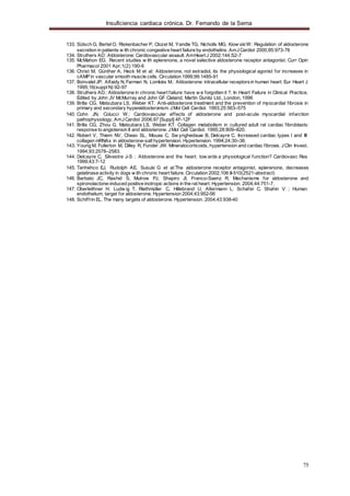 Insuficiencia cardiaca crónica. Dr. Fernando de la Serna
75
133. Sütsch G, BertelO, Riskenbacher P, Clozel M, Yandle TG, Nicholls MG, Kiow skiW : Regulation of aldosterone
secretion in patients w ith chronic congestive heart failure by endothelins. AmJCardiol 2000;85:973-76
134. Struthers AD: Aldosterone: Cardiovascular assault. AmHeart J 2002;144:S2-7
135. McMahon EG. Recent studies w ith eplerenone, a novel selective aldosterone receptor antagonist. Curr Opin
Pharmacol 2001 Apr;1(2):190-6
136. Christ M, Günther A, Heck M et al: Aldosterone, not estradiol, its the physiological agonist for increases in
cAMP in vascular smooth muscle cells. Circulation 1999;99:1485-91
137. Bonvalet JP, Alfaidy N, Farman N, Lombès M.: Aldosterone: intracellular receptorsin human heart. Eur Heart J
1995;16(suppl N):92-97
138. Struthers AD.: Aldosterone in chronic heart failure: have w e forgotten it ?. In Heart Failure in Clinical Practice,
Edited by John JV McMurray and John GF Cleland, Martin Dunitz Ltd., London, 1996
139. Brilla CG, Matsubara LS, Weber KT. Anti-aldosterone treatment and the prevention of myocardial fibrosis in
primary and secondary hyperaldosteronism. JMol Cell Cardiol. 1993;25:563–575
140. Cohn JN, Colucci W.: Cardiovascular effects of aldosterone and post-acute myocardial infarction
pathophysiology. AmJCardiol 2006;97 [Suppl]:4F-12F
141. Brilla CG, Zhou G, Matsubara LS, Weber KT. Collagen metabolism in cultured adult rat cardiac fibroblasts:
response to angiotensin II and aldosterone. JMol Cell Cardiol. 1995;28:809–820.
142. Robert V, Thiem NV, Cheav SL, Mouas C, Sw ynghedauw B, Delcayre C. Increased cardiac types I and III
collagen mRNAs in aldosterone-salt hypertension. Hypertension. 1994;24:30–36.
143. Young M, Fullerton M, Dilley R, Funder JW. Mineralocorticoids, hypertension and cardiac fibrosis. JClin Invest.
1994;93:2578–2583.
144. Delcayre C, Silvestre J-S : Aldosterone and the heart: tow ards a physiological function? Cardiovasc Res
1999;43:7-12
145. Tanhehco EJ, Rudolph AE, Susuki G et al:The aldosterone receptor antagonist, eplerenone, decreases
gelatinase activity in dogs w ith chronic heart failure. Circulation 2002;106:II-510(2521-abstract)
146. Barbato JC, Rashid S, Mulrow PJ, Shapiro JI, Franco-Saenz R. Mechanisms for aldosterone and
spironolactone-induced positive inotropic actions in the rat heart. Hypertension. 2004;44:751-7.
147. Oberleithner H, Ludw ig T, Riethmüller C, Hillebrand U, Altermann L, Schafer C, Shahin V ; Human
endothelium, target for aldosterone. Hypertension 2004;43:952-56
148. Schiffrin EL. The many targets of aldosterone. Hypertension. 2004;43:938-40
 