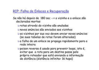 RIP: Falha de Enlaces e Recuperação

Se não há depois de 180 sec --> o vizinho e o enlace são
  declarados mortos
     rotas através do vizinho são anuladas
     novos anúncios são enviados aos vizinhos
     os vizinhos por sua vez devem enviar novos anúncios
     (se suas tabelas de rotas foram alteradas)
     a falha de um enlace se propaga rapidamente para a
     rede inteira
     poison reverse é usado para prevenir loops, isto é,
     evitar que a rota para um destino passe pelo
     próprio roteador que está enviando a informação
     de distância (distância infinita= 16 hops)
 