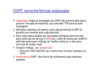 OSPF características avançadas

 Segurança: todas as mensagens do OSPF são autenticadas (para
 previnir intrusão de hackers); usa conexões TCP para as suas
 mensagens
 Múltiplos caminhos de mesmo custo são permitidos (o RIP só
 permite um caminho para cada destino)
 Para cada enlace podem ser calculadas múltiplas métricas uma
 para cada tipo de serviço (TOS) (ex, custo de enlace por satélite
 definido baixo para tráfego de “melhor esforço” e alto para
 serviços de tempo real)
 Integra tráfego uni- e multicast :
    Multicast OSPF (MOSPF) usa a mesma base de dados topológica do
    OSPF
 Hierarchical OSPF: dois níveis de roteamento para domínios
 grandes.
 