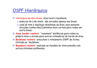 OSPF Hierárquico
 Hierarquia de dois níveis: área local e backbone.
     anúncios de Link-state são enviados apenas nas áreas
     cada nó tem a topologia detalhada da área; mas somente
     direções conhecidas (caminhos mais curtos) para redes em
     outra áreas.
 Area border routers: “resumem” distâncias para redes na
 própria área e enviam para outros roteadores de borda de área
 Backbone routers: executam o roteamento OSPF de forma
 limitada ao backbone.
 Boundary routers: realizam as funções de interconexão com
 outros sistemas autônomos.
 