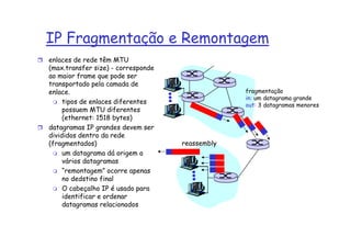IP Fragmentação e Remontagem
enlaces de rede têm MTU
(max.transfer size) - corresponde
ao maior frame que pode ser
transportado pela camada de
enlace.                                          fragmentação
                                                 in: um datagrama grande
     tipos de enlaces diferentes                 out: 3 datagramas menores
     possuem MTU diferentes
     (ethernet: 1518 bytes)
datagramas IP grandes devem ser
divididos dentro da rede
(fragmentados)                      reassembly
     um datagrama dá origem a
     vários datagramas
     “remontagem” ocorre apenas
     no dedstino final
     O cabeçalho IP é usado para
     identificar e ordenar
     datagramas relacionados
 