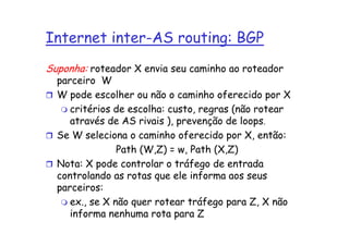 Internet inter-AS routing: BGP
Suponha: roteador X envia seu caminho ao roteador
  parceiro W
  W pode escolher ou não o caminho oferecido por X
     critérios de escolha: custo, regras (não rotear
     através de AS rivais ), prevenção de loops.
  Se W seleciona o caminho oferecido por X, então:
                Path (W,Z) = w, Path (X,Z)
  Nota: X pode controlar o tráfego de entrada
  controlando as rotas que ele informa aos seus
  parceiros:
     ex., se X não quer rotear tráfego para Z, X não
     informa nenhuma rota para Z
 
