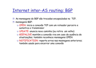 Internet inter-AS routing: BGP
 As mensagens do BGP são trocadas encapsuladas no TCP.
 mensagens BGP:
    OPEN: inicia a conexão TCP com um roteador parceiro e
    autentica o transmissor
    UPDATE: anuncia novo caminho (ou retira um velho)
    KEEPALIVE mantém a conexão viva em caso de ausência de
    atualizações; também reconhece mensagens OPEN
    NOTIFICATION: reporta erros nas mesnagens anteriores;
    também usado para encerrar uma conexão
 