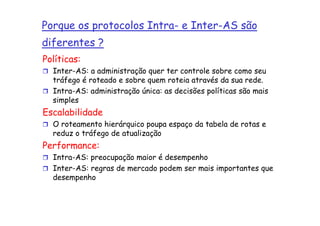 Porque os protocolos Intra- e Inter-AS são
diferentes ?
Políticas:
  Inter-AS: a administração quer ter controle sobre como seu
  tráfego é roteado e sobre quem roteia através da sua rede.
  Intra-AS: administração única: as decisões políticas são mais
  simples
Escalabilidade
  O roteamento hierárquico poupa espaço da tabela de rotas e
  reduz o tráfego de atualização
Performance:
  Intra-AS: preocupação maior é desempenho
  Inter-AS: regras de mercado podem ser mais importantes que
  desempenho
 