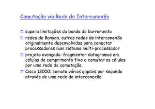 Comutação via Rede de Interconexão

 supera limitações da banda do barramento
 redes de Banyan, outras redes de interconexão
 originalmente desenvolvidas para conectar
 processadores num sistema multi-processador
 projeto avançado: fragmentar datagramas em
 células de comprimento fixo e comutar as células
 por uma rede de comutação.
 Cisco 12000: comuta vários gigabis por segundo
 através de uma rede de interconexão
 