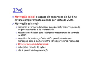 IPv6
Motivação inicial: o espaço de endereços de 32-bits
estará completamente alocado por volta de 2008.
Motivação adicional:
  melhorar o formato do header para permitir maior velocidade
  de processamento e de transmissão
  mudanças no header para incorporar mecanismos de controle
  de QOS
  novo tipo de endereço: “anycast” - permite enviar uma
  mensagem para o melhor dentre vários servidores replicados
  IPv6 formato dos datagramas:
  cabeçalho fixo de 40 bytes
  não é permitida fragmentação
 