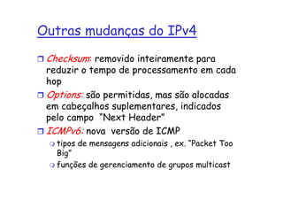 Outras mudanças do IPv4
 Checksum: removido inteiramente para
 reduzir o tempo de processamento em cada
 hop
 Options: são permitidas, mas são alocadas
 em cabeçalhos suplementares, indicados
 pelo campo “Next Header”
 ICMPv6: nova versão de ICMP
   tipos de mensagens adicionais , ex. “Packet Too
   Big”
   funções de gerenciamento de grupos multicast
 