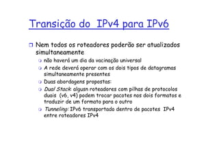 Transição do IPv4 para IPv6
 Nem todos os roteadores poderão ser atualizados
 simultaneamente
   não haverá um dia da vacinação universal
   A rede deverá operar com os dois tipos de datagramas
   simultaneamente presentes
   Duas abordagens propostas:
   Dual Stack: algusn roteadores com pilhas de protocolos
   duais (v6, v4) podem trocar pacotes nos dois formatos e
   traduzir de um formato para o outro
   Tunneling: IPv6 transportado dentro de pacotes IPv4
   entre roteadores IPv4
 