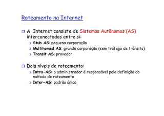 Roteamento na Internet

 A Internet consiste de Sistemas Autônomos (AS)
 interconectados entre si:
    Stub AS: pequena corporação
    Multihomed AS: grande corporação (sem tráfego de trânsito)
    Transit AS: provedor


 Dois níveis de roteamento:
    Intra-AS: o administrador é responsável pela definição do
    método de roteamento
    Inter-AS: padrão único
 
