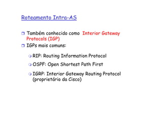 Roteamento Intra-AS

 Também conhecido como Interior Gateway
 Protocols (IGP)
 IGPs mais comuns:

   RIP: Routing Information Protocol
   OSPF: Open Shortest Path First

   IGRP: Interior Gateway Routing Protocol
   (proprietário da Cisco)
 