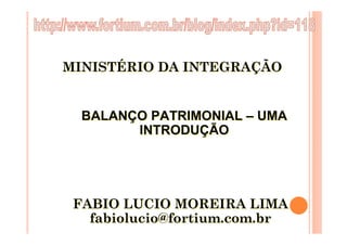 MINISTÉRIO DA INTEGRAÇÃO


  BALANÇO PATRIMONIAL – UMA
        INTRODUÇÃO




 FABIO LUCIO MOREIRA LIMA
   fabiolucio@fortium.com.br
 