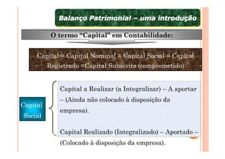 Balanço Patrimonial – uma introdução
             Balanço Patrimonial – uma introdução

           O termo “Capital” em Contabilidade:


     Capital = Capital Nominal = Capital Social = Capital
          Registrado =Capital Subscrito (comprometido)


              Capital a Realizar (a Integralizar) – A aportar
              – (Ainda não colocado à disposição da
Capital
              empresa).
Social

              Capital Realizado (Integralizado) – Aportado –
              (Colocado à disposição da empresa).
 
