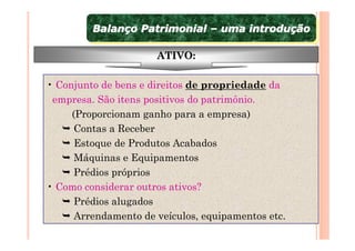 Balanço Patrimonial – uma introdução
         Balanço Patrimonial – uma introdução

                      ATIVO:

• Conjunto de bens e direitos de propriedade da
 empresa. São itens positivos do patrimônio.
     (Proporcionam ganho para a empresa)
      Contas a Receber
      Estoque de Produtos Acabados
      Máquinas e Equipamentos
      Prédios próprios
• Como considerar outros ativos?
      Prédios alugados
      Arrendamento de veículos, equipamentos etc.
 