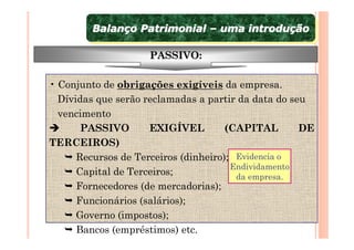 Balanço Patrimonial – uma introdução
        Balanço Patrimonial – uma introdução

                    PASSIVO:

• Conjunto de obrigações exigíveis da empresa.
  Dívidas que serão reclamadas a partir da data do seu
  vencimento
       PASSIVO       EXIGÍVEL         (CAPITAL       DE
TERCEIROS)
      Recursos de Terceiros (dinheiro); Evidencia o
                                       Endividamento
      Capital de Terceiros;             da empresa.
      Fornecedores (de mercadorias);
      Funcionários (salários);
      Governo (impostos);
      Bancos (empréstimos) etc.
 