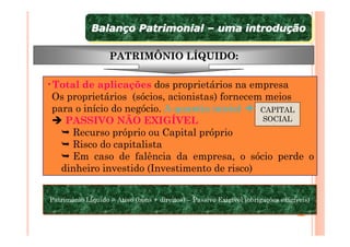 Balanço Patrimonial – uma introdução
             Balanço Patrimonial – uma introdução

                   PATRIMÔNIO LÍQUIDO:

•Total de aplicações dos proprietários na empresa
 Os proprietários (sócios, acionistas) fornecem meios
 para o início do negócio. A quantia inicial   CAPITAL
    PASSIVO NÃO EXIGÍVEL                       SOCIAL
     Recurso próprio ou Capital próprio
     Risco do capitalista
     Em caso de falência da empresa, o sócio perde o
   dinheiro investido (Investimento de risco)


Patrimônio Líquido = Ativo (bens + direitos) – Passivo Exigível (obrigações exigíveis)
Patrimônio Líquido = Ativo (bens + direitos) – Passivo Exigível (obrigações exigíveis)
 