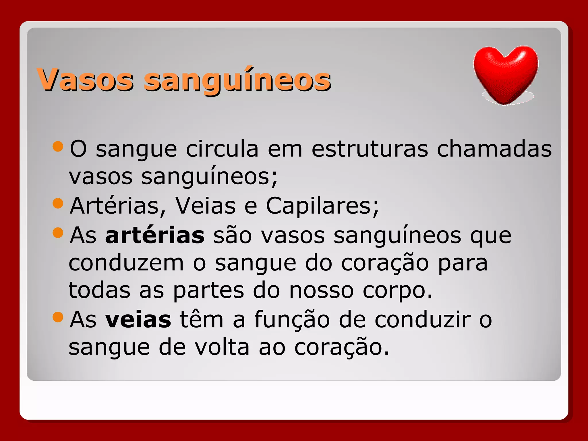 Vasos sanguíneosVasos sanguíneos
O sangue circula em estruturas chamadas
vasos sanguíneos;
Artérias, Veias e Capilares;
As artérias são vasos sanguíneos que
conduzem o sangue do coração para
todas as partes do nosso corpo.
As veias têm a função de conduzir o
sangue de volta ao coração.
 