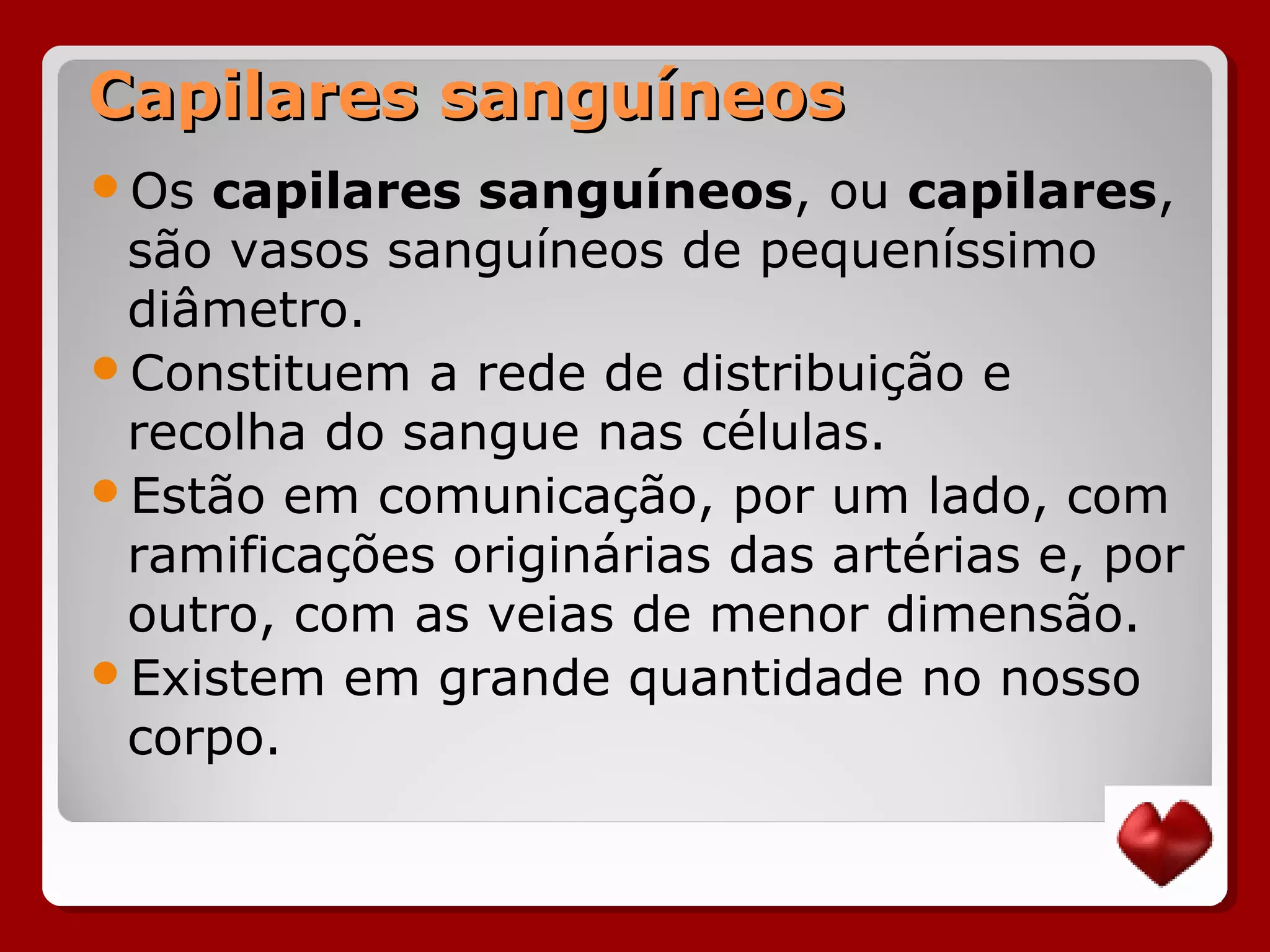 Capilares sanguíneosCapilares sanguíneos
Os capilares sanguíneos, ou capilares,
são vasos sanguíneos de pequeníssimo
diâmetro.
Constituem a rede de distribuição e
recolha do sangue nas células.
Estão em comunicação, por um lado, com
ramificações originárias das artérias e, por
outro, com as veias de menor dimensão.
Existem em grande quantidade no nosso
corpo.
 