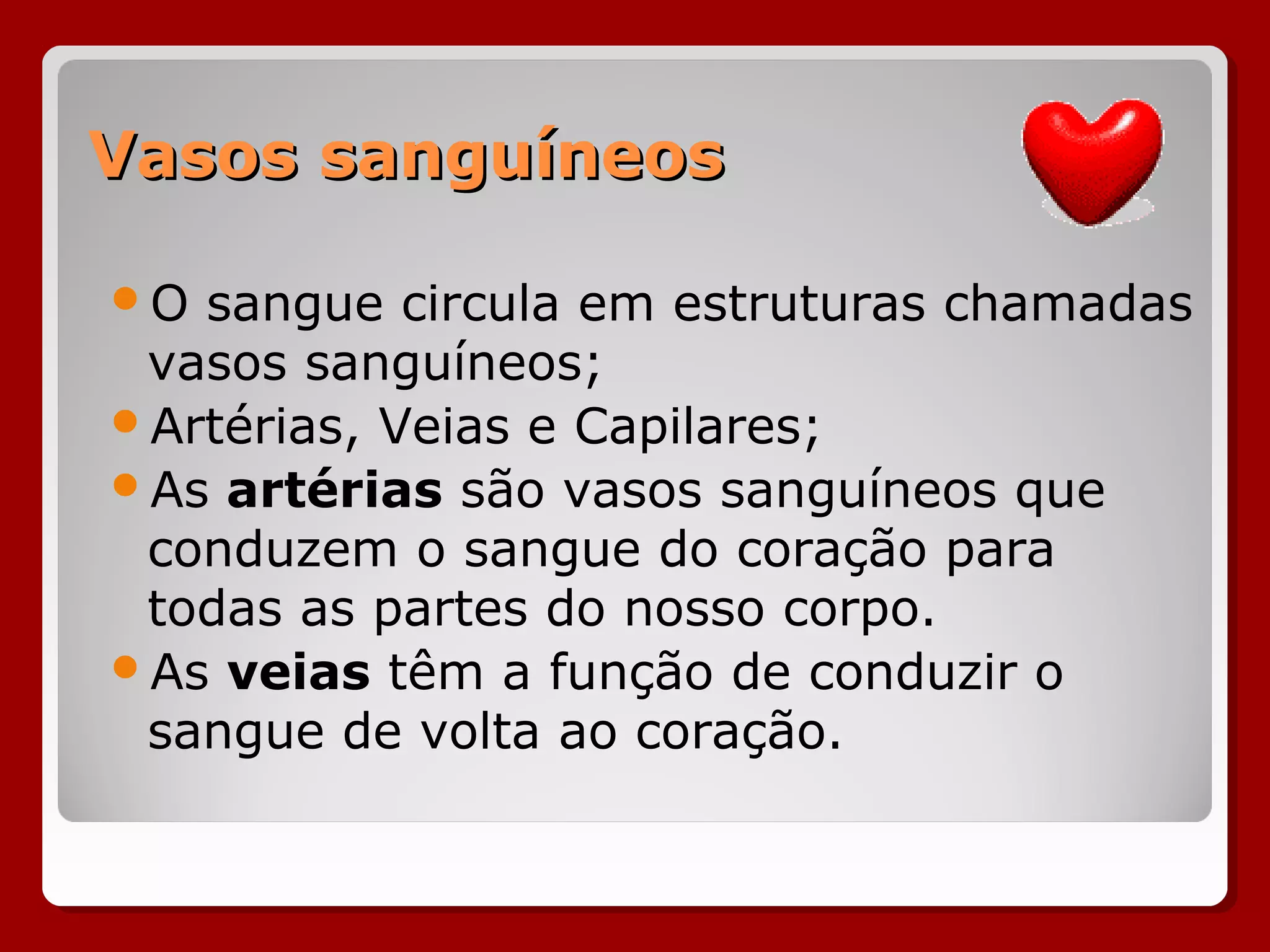 Vasos sanguíneosVasos sanguíneos
O sangue circula em estruturas chamadas
vasos sanguíneos;
Artérias, Veias e Capilares;
As artérias são vasos sanguíneos que
conduzem o sangue do coração para
todas as partes do nosso corpo.
As veias têm a função de conduzir o
sangue de volta ao coração.
 