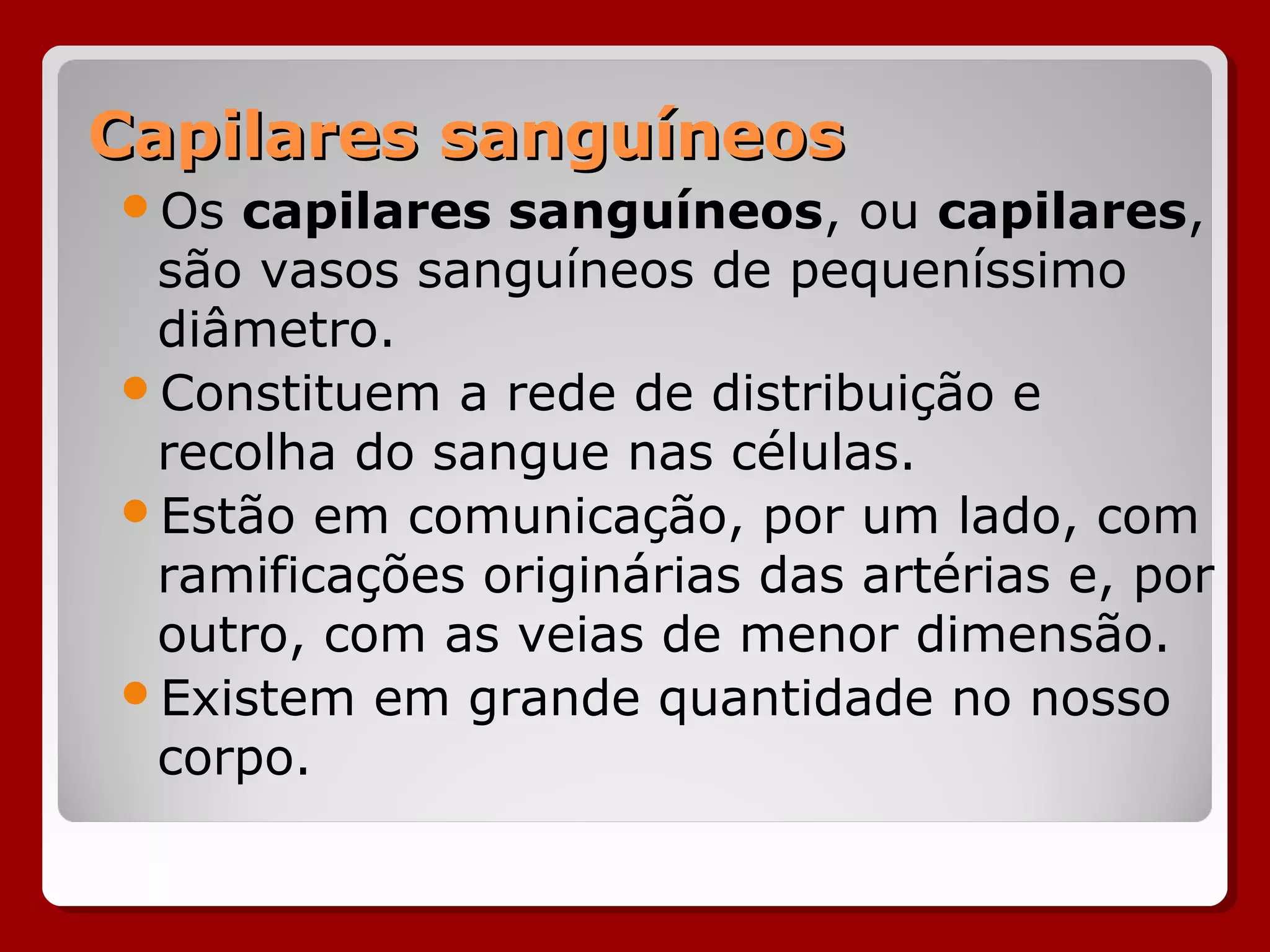 Capilares sanguíneosCapilares sanguíneos
Os capilares sanguíneos, ou capilares,
são vasos sanguíneos de pequeníssimo
diâmetro.
Constituem a rede de distribuição e
recolha do sangue nas células.
Estão em comunicação, por um lado, com
ramificações originárias das artérias e, por
outro, com as veias de menor dimensão.
Existem em grande quantidade no nosso
corpo.
 