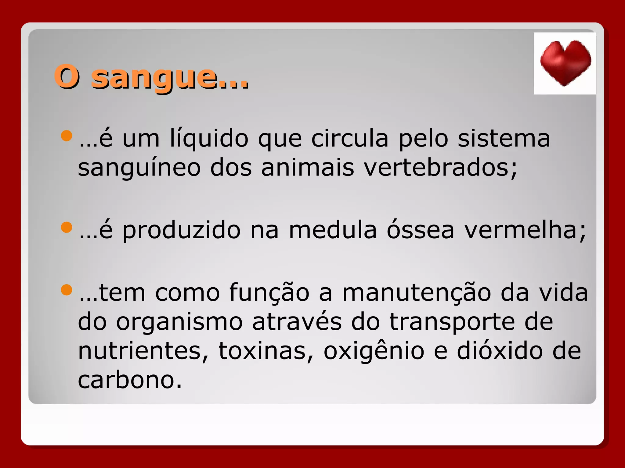 O sangue…O sangue…
…é um líquido que circula pelo sistema
sanguíneo dos animais vertebrados;
…é produzido na medula óssea vermelha;
…tem como função a manutenção da vida
do organismo através do transporte de
nutrientes, toxinas, oxigênio e dióxido de
carbono.
 