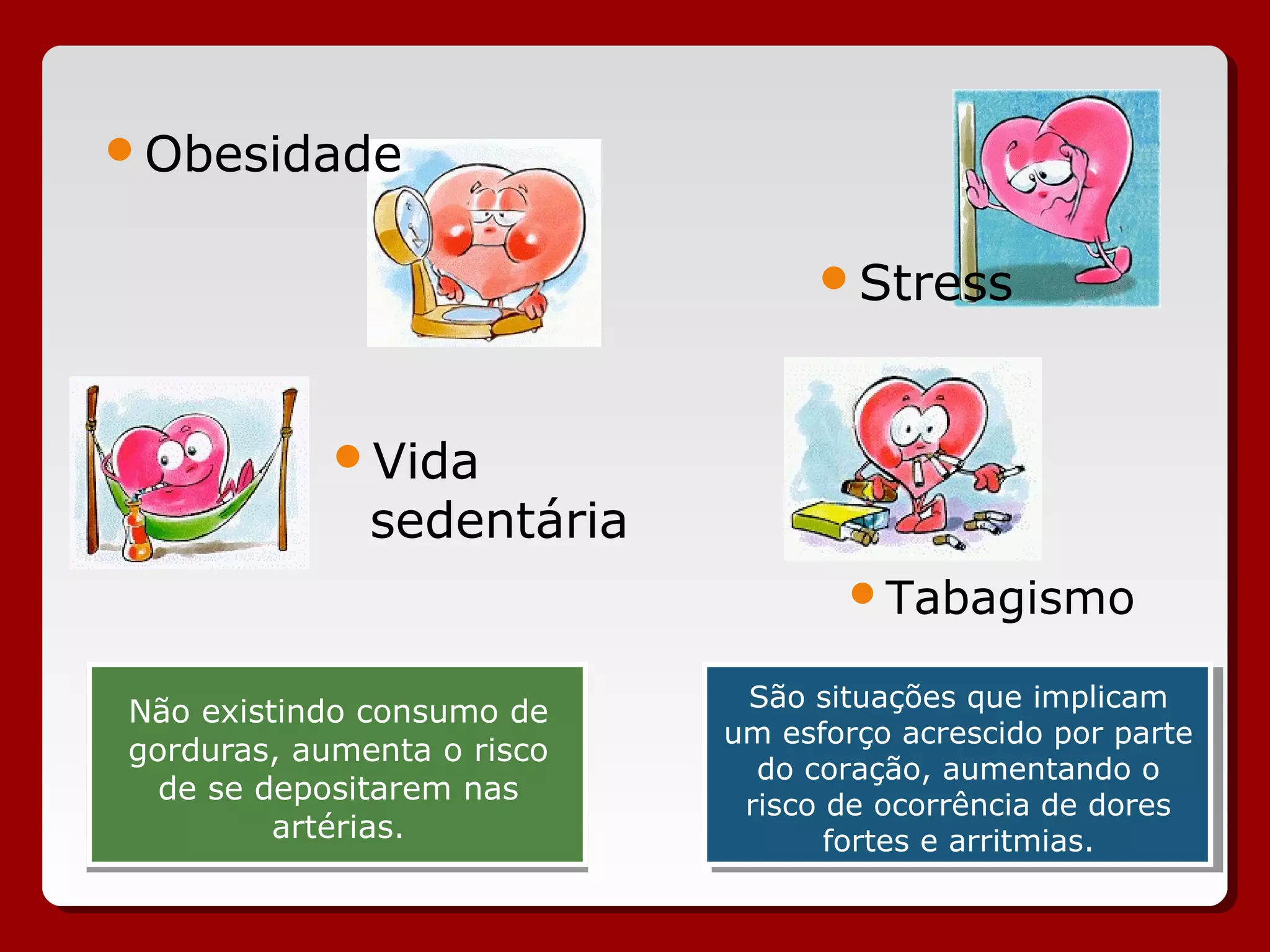 Não existindo consumo de
gorduras, aumenta o risco
de se depositarem nas
artérias.
Não existindo consumo de
gorduras, aumenta o risco
de se depositarem nas
artérias.
Obesidade
Vida
sedentária
Stress
Tabagismo
São situações que implicam
um esforço acrescido por parte
do coração, aumentando o
risco de ocorrência de dores
fortes e arritmias.
São situações que implicam
um esforço acrescido por parte
do coração, aumentando o
risco de ocorrência de dores
fortes e arritmias.
 