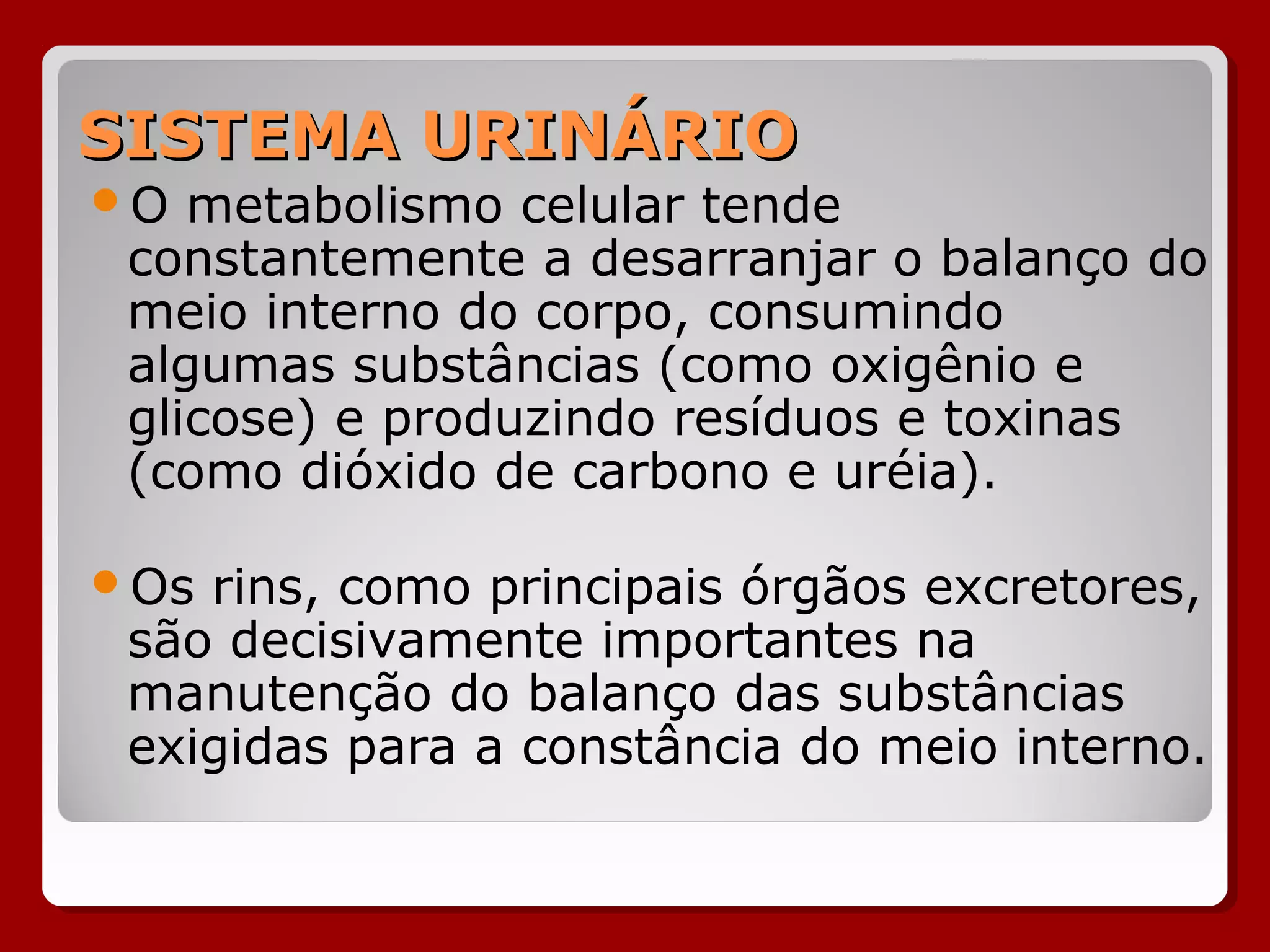 SISTEMA URINÁRIOSISTEMA URINÁRIO
O metabolismo celular tende
constantemente a desarranjar o balanço do
meio interno do corpo, consumindo
algumas substâncias (como oxigênio e
glicose) e produzindo resíduos e toxinas
(como dióxido de carbono e uréia).
Os rins, como principais órgãos excretores,
são decisivamente importantes na
manutenção do balanço das substâncias
exigidas para a constância do meio interno.
 