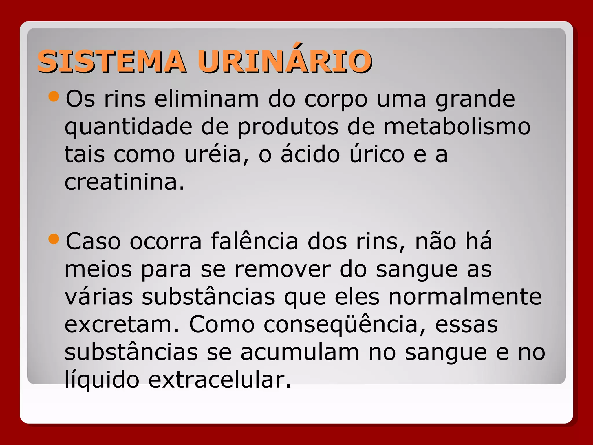 SISTEMA URINÁRIOSISTEMA URINÁRIO
Os rins eliminam do corpo uma grande
quantidade de produtos de metabolismo
tais como uréia, o ácido úrico e a
creatinina.
Caso ocorra falência dos rins, não há
meios para se remover do sangue as
várias substâncias que eles normalmente
excretam. Como conseqüência, essas
substâncias se acumulam no sangue e no
líquido extracelular.
 