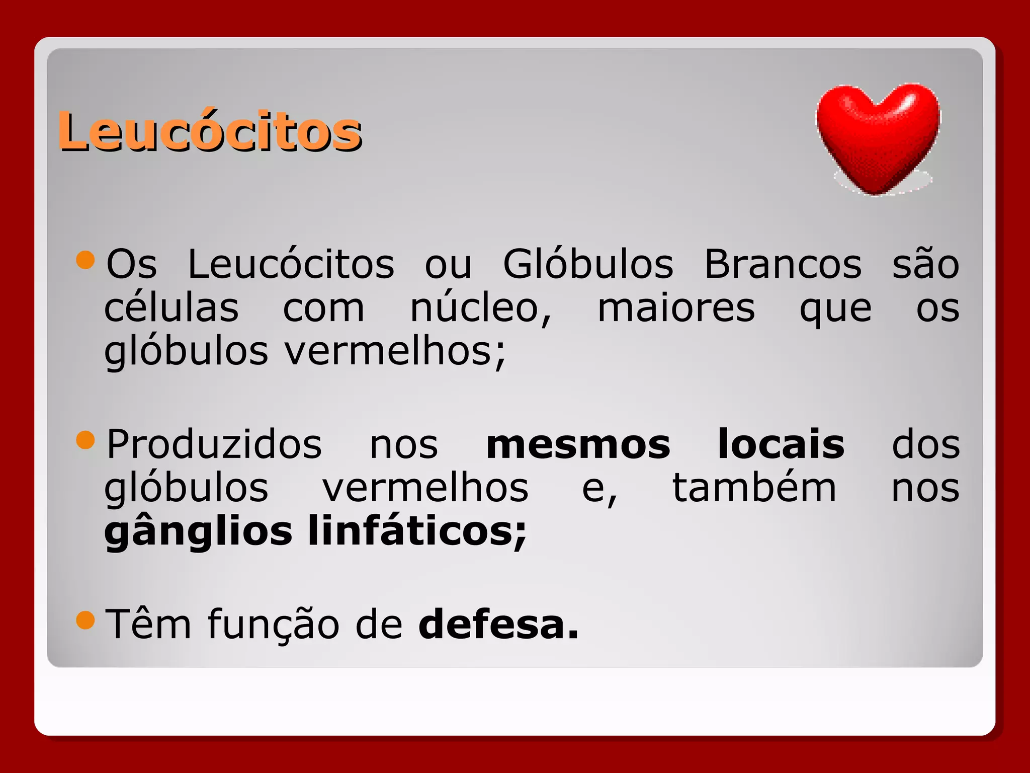 LeucócitosLeucócitos
Os Leucócitos ou Glóbulos Brancos são
células com núcleo, maiores que os
glóbulos vermelhos;
Produzidos nos mesmos locais dos
glóbulos vermelhos e, também nos
gânglios linfáticos;
Têm função de defesa.
 