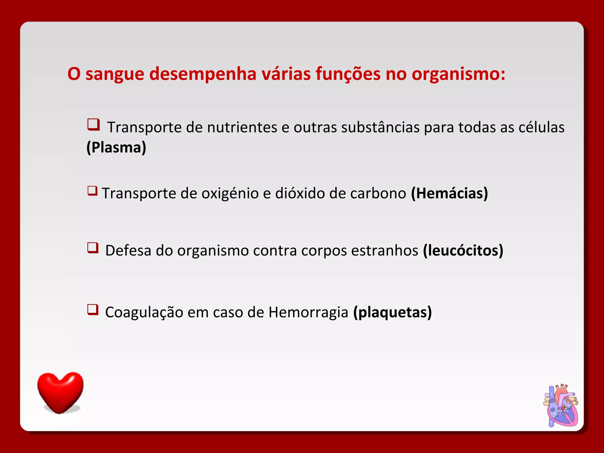 O sangue desempenha várias funções no organismo:
 Transporte de nutrientes e outras substâncias para todas as células
(Plasma)
 Transporte de oxigénio e dióxido de carbono (Hemácias)
 Defesa do organismo contra corpos estranhos (leucócitos)
 Coagulação em caso de Hemorragia (plaquetas)
 