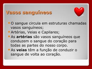 Vasos sanguíneosVasos sanguíneos
O sangue circula em estruturas chamadas
vasos sanguíneos;
Artérias, Veias e Capilares;
As artérias são vasos sanguíneos que
conduzem o sangue do coração para
todas as partes do nosso corpo.
As veias têm a função de conduzir o
sangue de volta ao coração.
 
