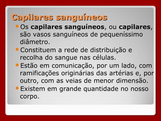 Capilares sanguíneosCapilares sanguíneos
Os capilares sanguíneos, ou capilares,
são vasos sanguíneos de pequeníssimo
diâmetro.
Constituem a rede de distribuição e
recolha do sangue nas células.
Estão em comunicação, por um lado, com
ramificações originárias das artérias e, por
outro, com as veias de menor dimensão.
Existem em grande quantidade no nosso
corpo.
 