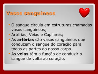 Vasos sanguíneos O sangue circula em estruturas chamadas vasos sanguíneos; Artérias, Veias e Capilares; As  artérias  são vasos sanguíneos que conduzem o sangue do coração para todas as partes do nosso corpo.  As  veias  têm a função de conduzir o sangue de volta ao coração. 