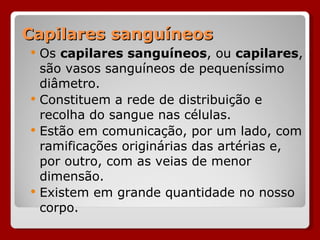 Capilares sanguíneos Os  capilares sanguíneos , ou  capilares , são vasos sanguíneos de pequeníssimo diâmetro.  Constituem a rede de distribuição e recolha do sangue nas células.  Estão em comunicação, por um lado, com ramificações originárias das artérias e, por outro, com as veias de menor dimensão.  Existem em grande quantidade no nosso corpo. 