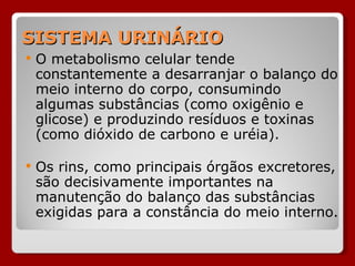 SISTEMA URINÁRIO O metabolismo celular tende constantemente a desarranjar o balanço do meio interno do corpo, consumindo algumas substâncias (como oxigênio e glicose) e produzindo resíduos e toxinas (como dióxido de carbono e uréia). Os rins, como principais órgãos excretores, são decisivamente importantes na manutenção do balanço das substâncias exigidas para a constância do meio interno. 