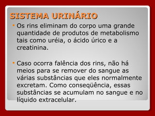 SISTEMA URINÁRIO Os rins eliminam do corpo uma grande quantidade de produtos de metabolismo tais como uréia, o ácido úrico e a creatinina. Caso ocorra falência dos rins, não há meios para se remover do sangue as várias substâncias que eles normalmente excretam. Como conseqüência, essas substâncias se acumulam no sangue e no líquido extracelular.  