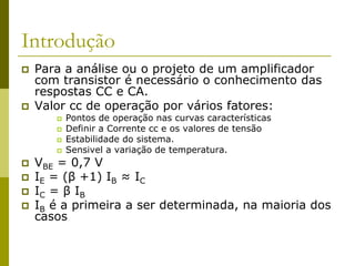 Introdução
 Para a análise ou o projeto de um amplificador
com transistor é necessário o conhecimento das
respostas CC e CA.
 Valor cc de operação por vários fatores:
 Pontos de operação nas curvas características
 Definir a Corrente cc e os valores de tensão
 Estabilidade do sistema.
 Sensivel a variação de temperatura.
 VBE = 0,7 V
 IE = (β +1) IB ≈ IC
 IC = β IB
 IB é a primeira a ser determinada, na maioria dos
casos
 