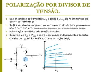 POLARIZAÇÃO POR DIVISOR DE
TENSÃO.
 Nas anteriores as correntes ICQ e tensão VCEQ eram em função do
ganho de corrente β.
 Se β é sensivel à temperatura, e o valor exato de beta geralmente
não é bem definido. (seria desejável desenvolver um circuito independente de beta).
 Polarização por divisor de tensão e assim
 Os níveis de ICQ e VCEQ poderão ser quase independentes de beta.
 O valor de IBQ será modificado com variação de β,
 