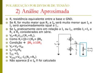POLARIZAÇÃO POR DIVISOR DE TENSÃO
2) Análise Aproximada
 Ri resistência equivalente entre a base e GND.
 Se Ri for muito maior que R2 a IB será muito menor que I2 e
I2 será aproximadamente iqual a I1.
 Se IB praticamente zero em relação a I1 ou I2, então I1=I2 e
R1 e R2 considerados em série.
 VB=R2VCC/(R1+R2).
 Como Ri=(β+1)RE≈ βRE
 Condição  βRE ≥10R2
 VE=VB-VBE
 IE=VE/RE
 ICQ ≈IE
 VCEQ=VCC-IC(RC+RE)
 Não aparece β e IB ñ foi calculado
 